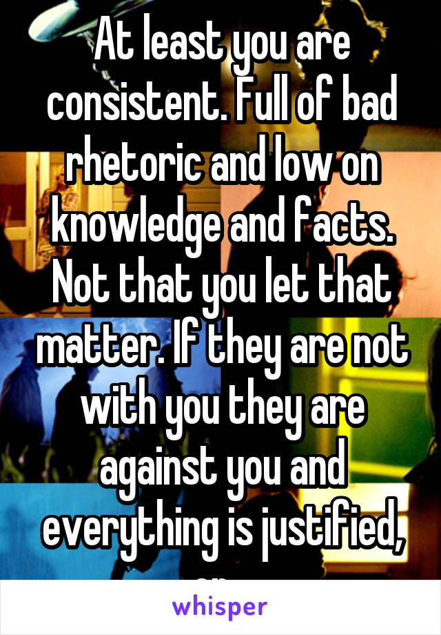 At least you are consistent. Full of bad rhetoric and low on knowledge and facts. Not that you let that matter. If they are not with you they are against you and everything is justified, or...