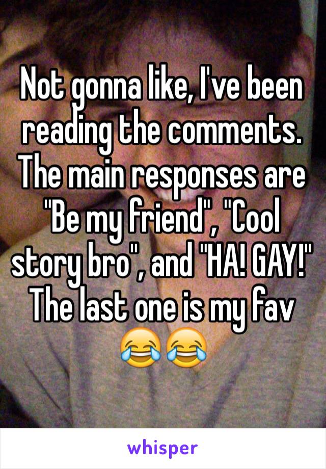 Not gonna like, I've been reading the comments. The main responses are "Be my friend", "Cool story bro", and "HA! GAY!"
The last one is my fav 😂😂