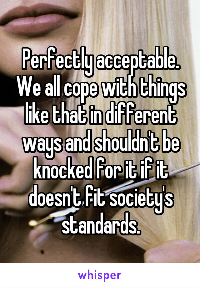 Perfectly acceptable. We all cope with things like that in different ways and shouldn't be knocked for it if it doesn't fit society's standards.