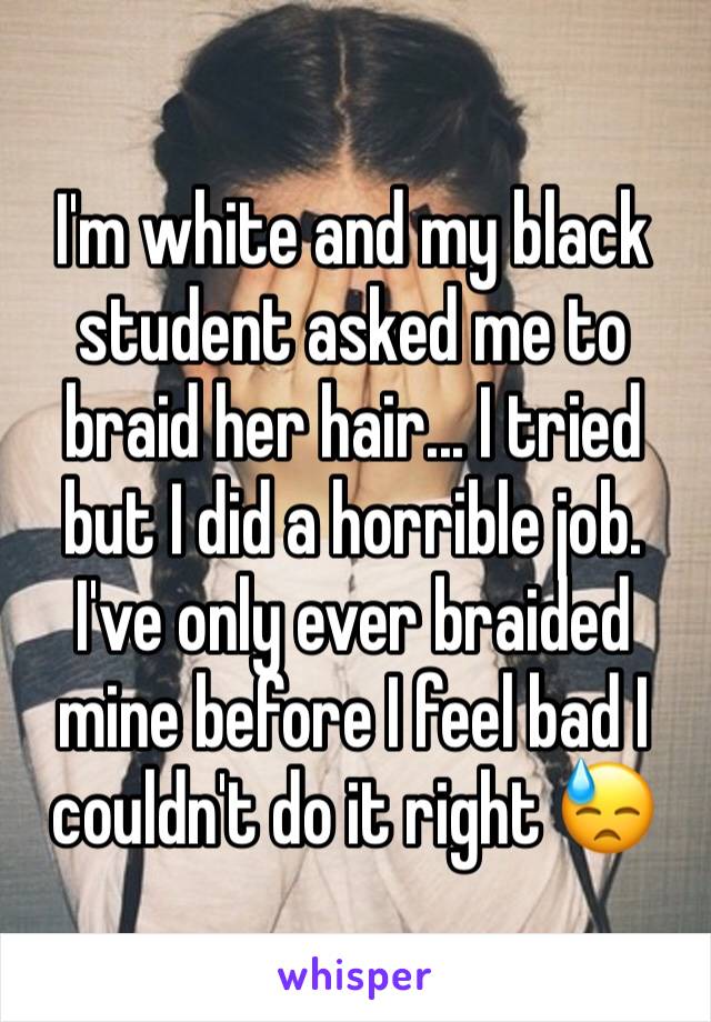 I'm white and my black student asked me to braid her hair... I tried but I did a horrible job. I've only ever braided mine before I feel bad I couldn't do it right 😓
