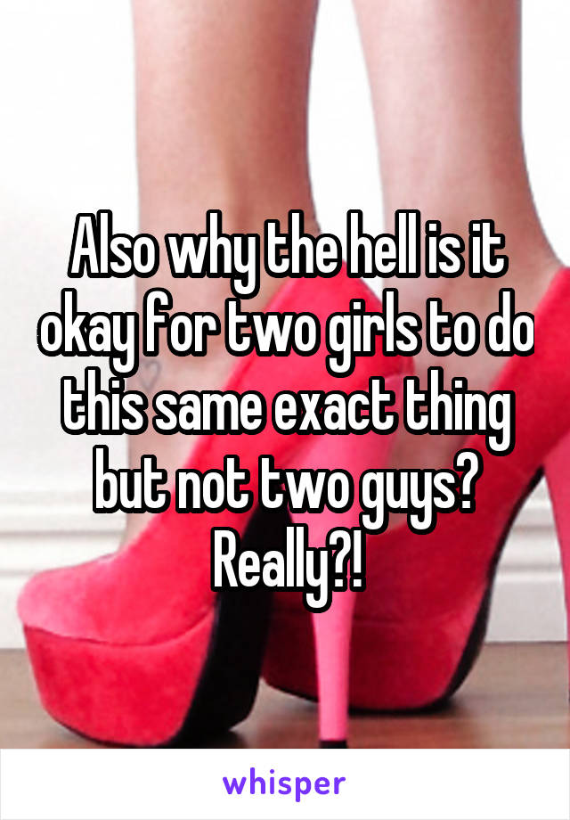 Also why the hell is it okay for two girls to do this same exact thing but not two guys? Really?!