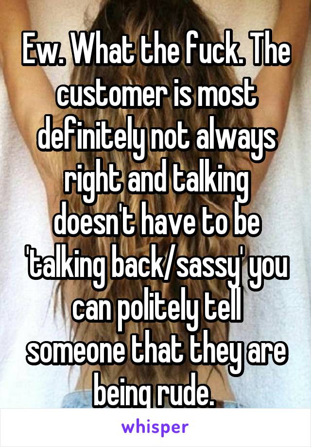 Ew. What the fuck. The customer is most definitely not always right and talking doesn't have to be 'talking back/sassy' you can politely tell someone that they are being rude. 