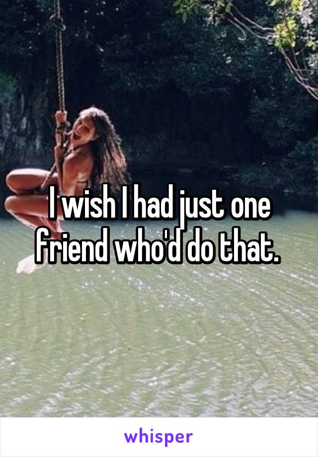 I wish I had just one friend who'd do that. 