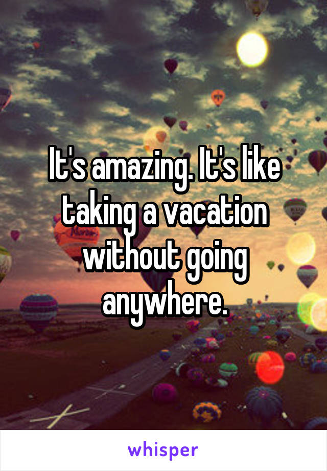 It's amazing. It's like taking a vacation without going anywhere.