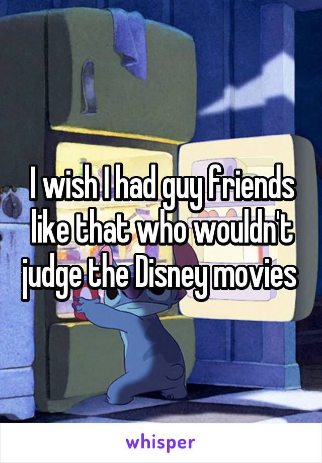 I wish I had guy friends like that who wouldn't judge the Disney movies 