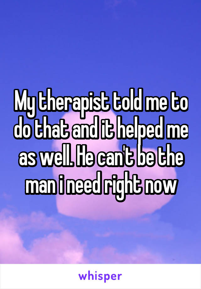 My therapist told me to do that and it helped me as well. He can't be the man i need right now