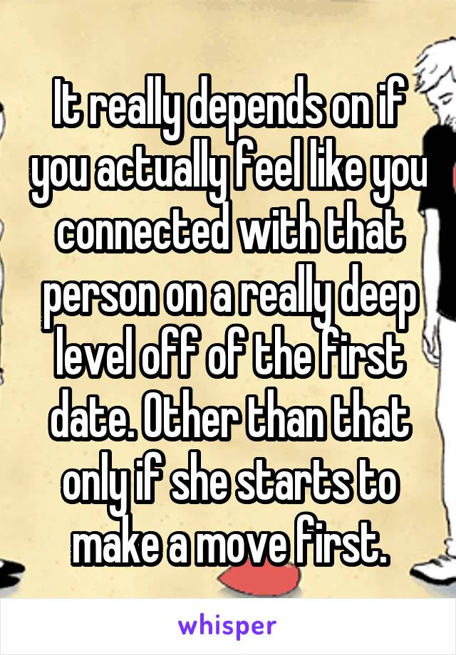 It really depends on if you actually feel like you connected with that person on a really deep level off of the first date. Other than that only if she starts to make a move first.