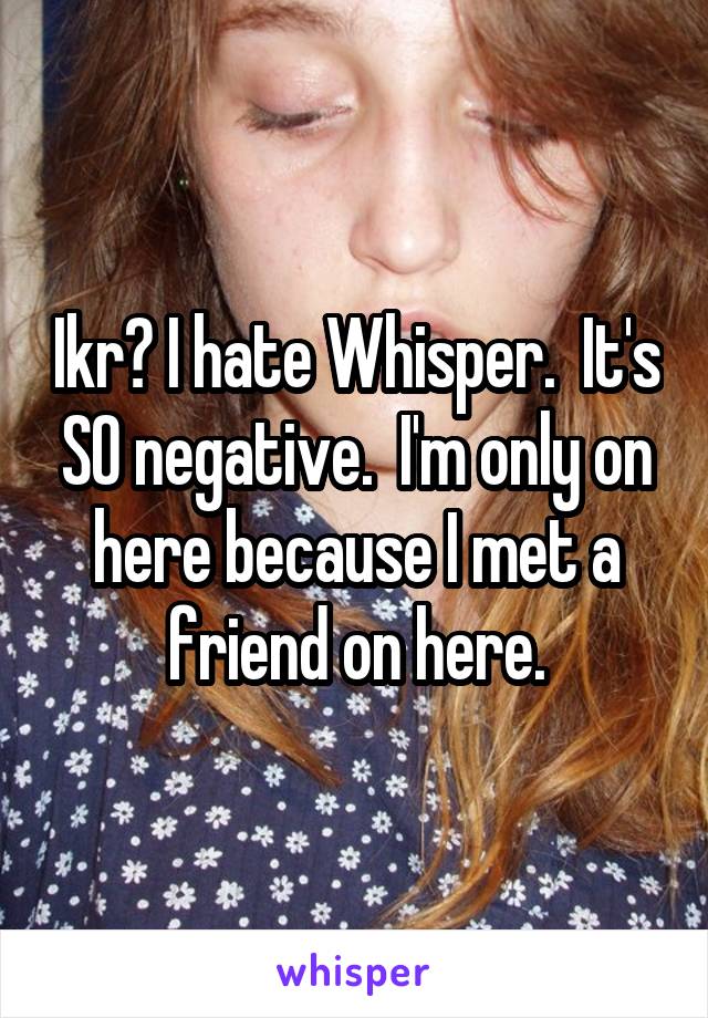 Ikr? I hate Whisper.  It's SO negative.  I'm only on here because I met a friend on here.