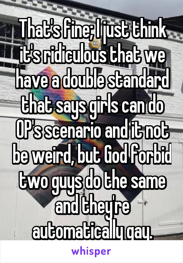 That's fine; I just think it's ridiculous that we have a double standard that says girls can do OP's scenario and it not be weird, but God forbid two guys do the same and they're automatically gay.