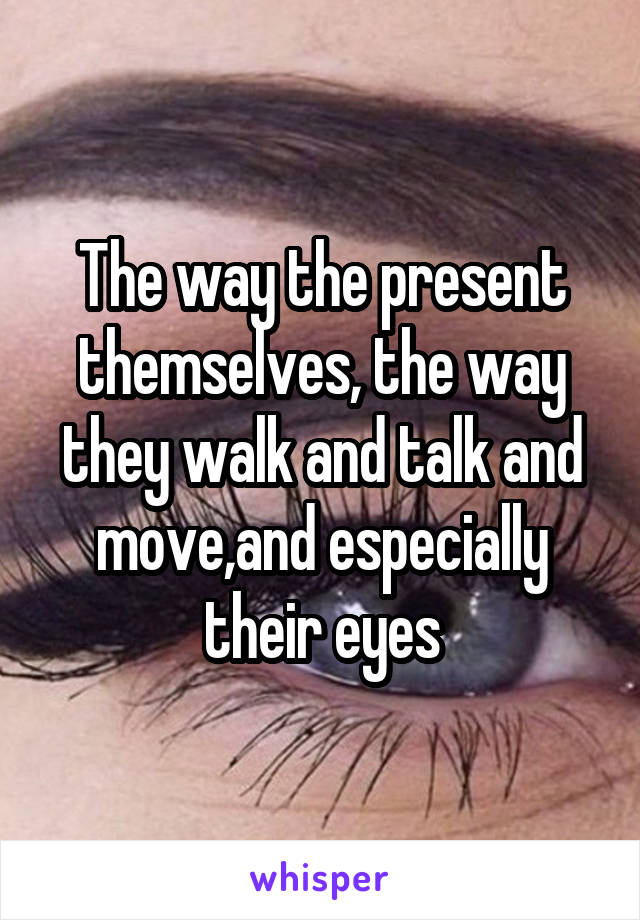 The way the present themselves, the way they walk and talk and move,and especially their eyes