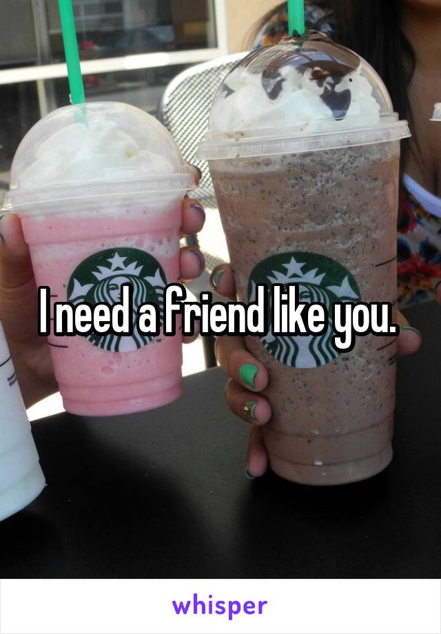 I need a friend like you. 