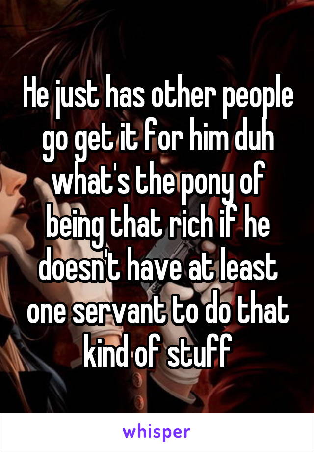 He just has other people go get it for him duh what's the pony of being that rich if he doesn't have at least one servant to do that kind of stuff