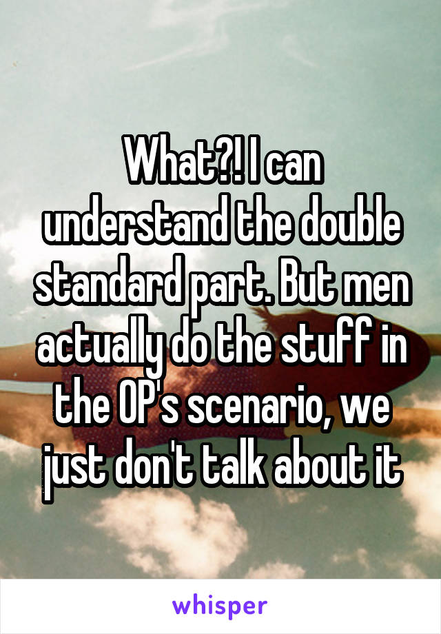 What?! I can understand the double standard part. But men actually do the stuff in the OP's scenario, we just don't talk about it