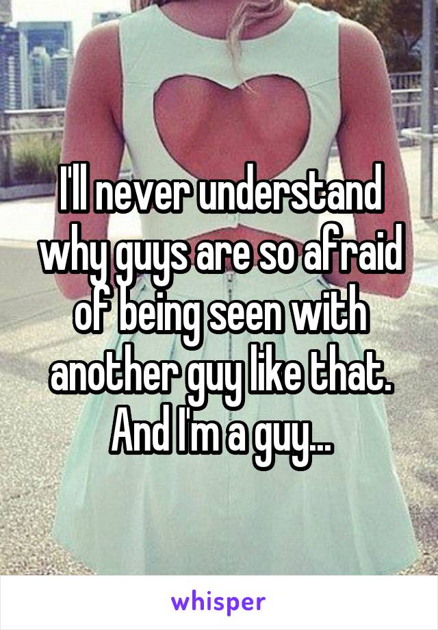 I'll never understand why guys are so afraid of being seen with another guy like that. And I'm a guy...