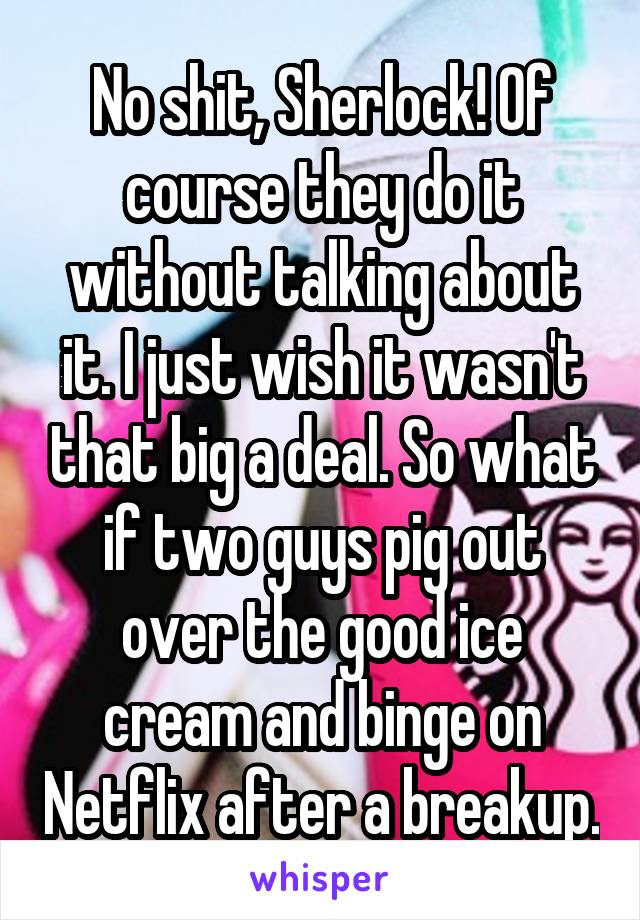 No shit, Sherlock! Of course they do it without talking about it. I just wish it wasn't that big a deal. So what if two guys pig out over the good ice cream and binge on Netflix after a breakup.