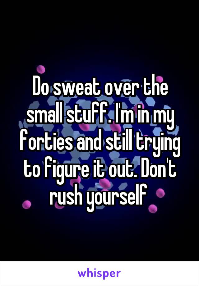 Do sweat over the small stuff. I'm in my forties and still trying to figure it out. Don't rush yourself 