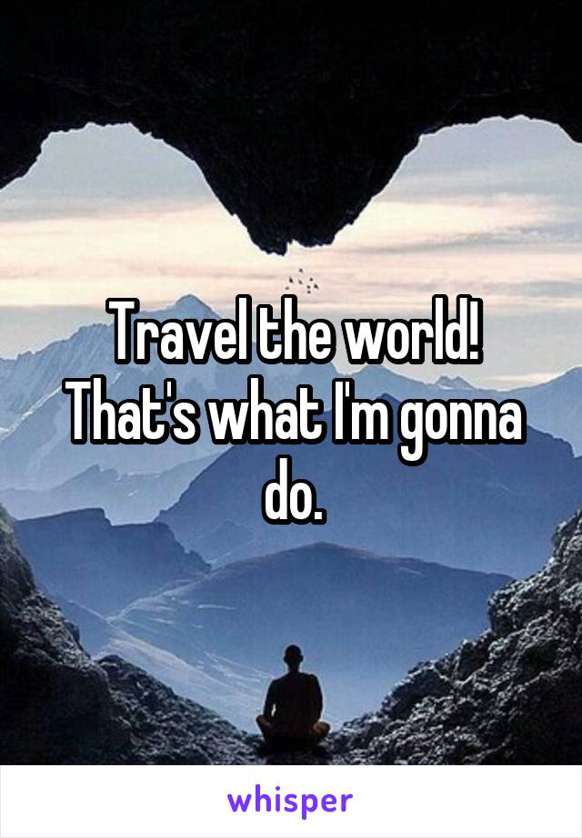 Travel the world! That's what I'm gonna do.