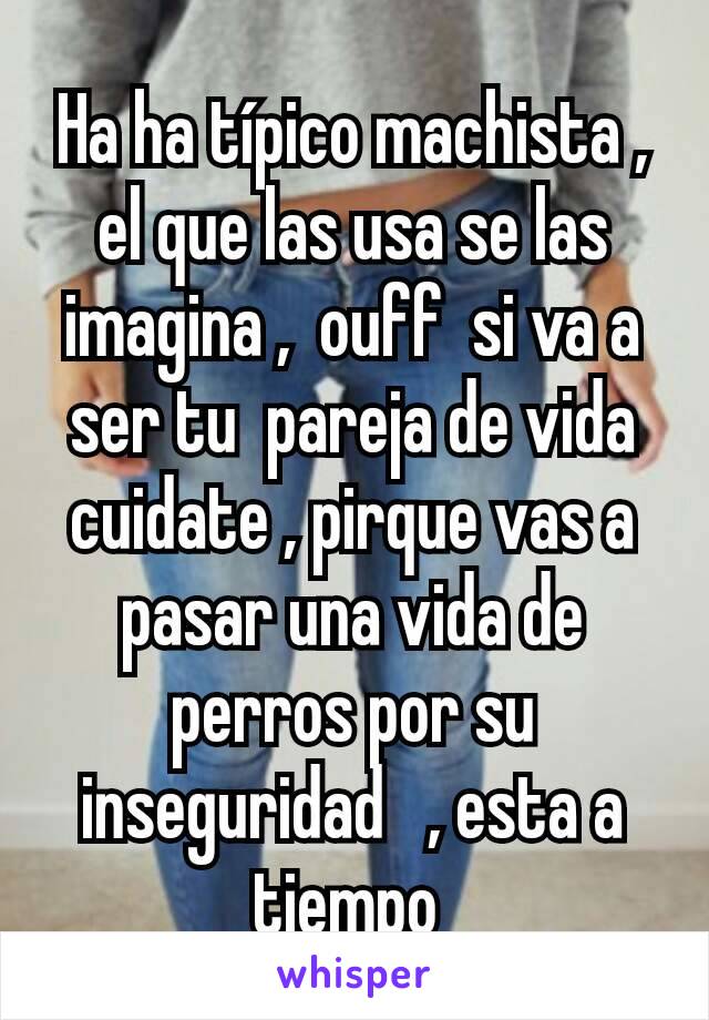 Ha ha típico machista , el que las usa se las imagina ,  ouff  si va a ser tu  pareja de vida cuidate , pirque vas a pasar una vida de perros por su inseguridad   , esta a tiempo 