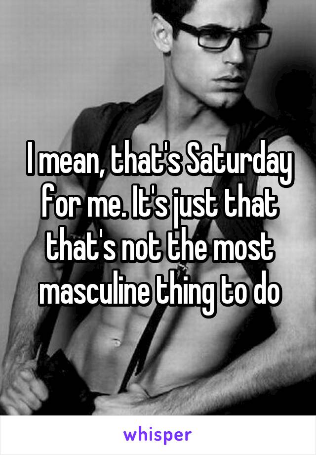 I mean, that's Saturday for me. It's just that that's not the most masculine thing to do