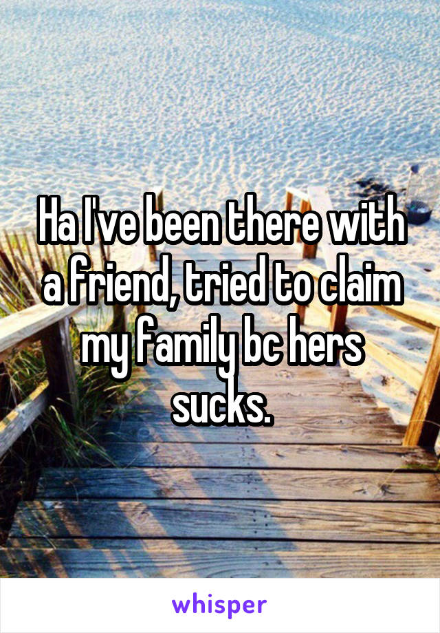 Ha I've been there with a friend, tried to claim my family bc hers sucks.
