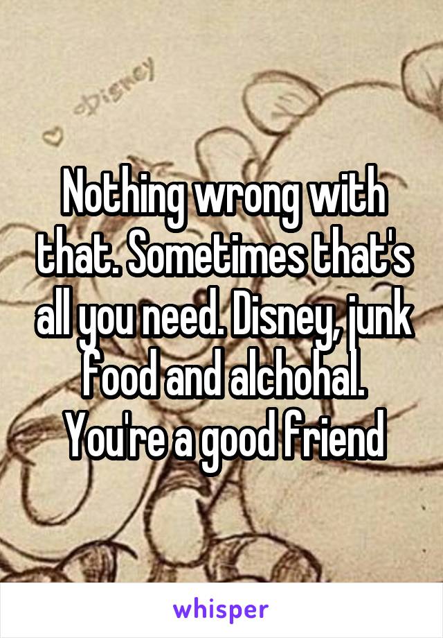 Nothing wrong with that. Sometimes that's all you need. Disney, junk food and alchohal. You're a good friend