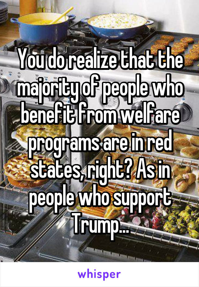 You do realize that the majority of people who benefit from welfare programs are in red states, right? As in people who support Trump...