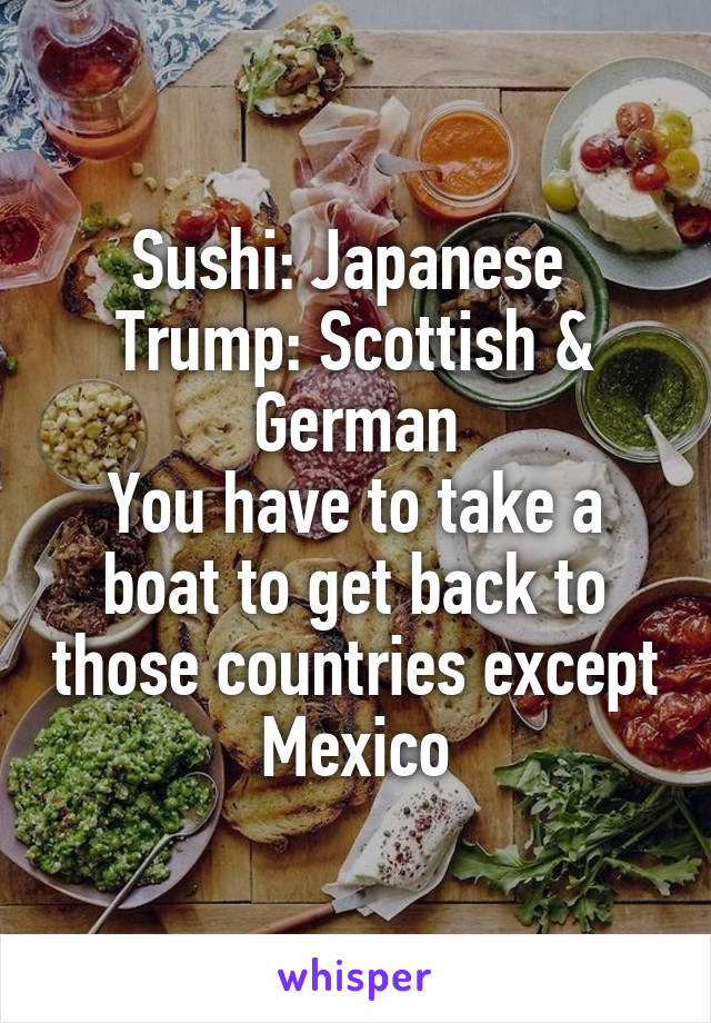 Sushi: Japanese 
Trump: Scottish & German
You have to take a boat to get back to those countries except Mexico