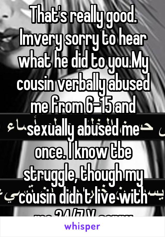 That's really good. Imvery sorry to hear what he did to you.My cousin verbally abused me from 6-15 and sexually abused me once. I know tbe struggle, though my cousin didn't live with me 24/7 V sorry