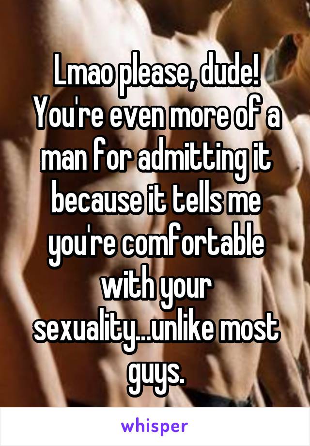 Lmao please, dude! You're even more of a man for admitting it because it tells me you're comfortable with your sexuality...unlike most guys.