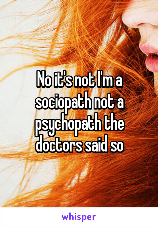 No it's not I'm a sociopath not a psychopath the doctors said so