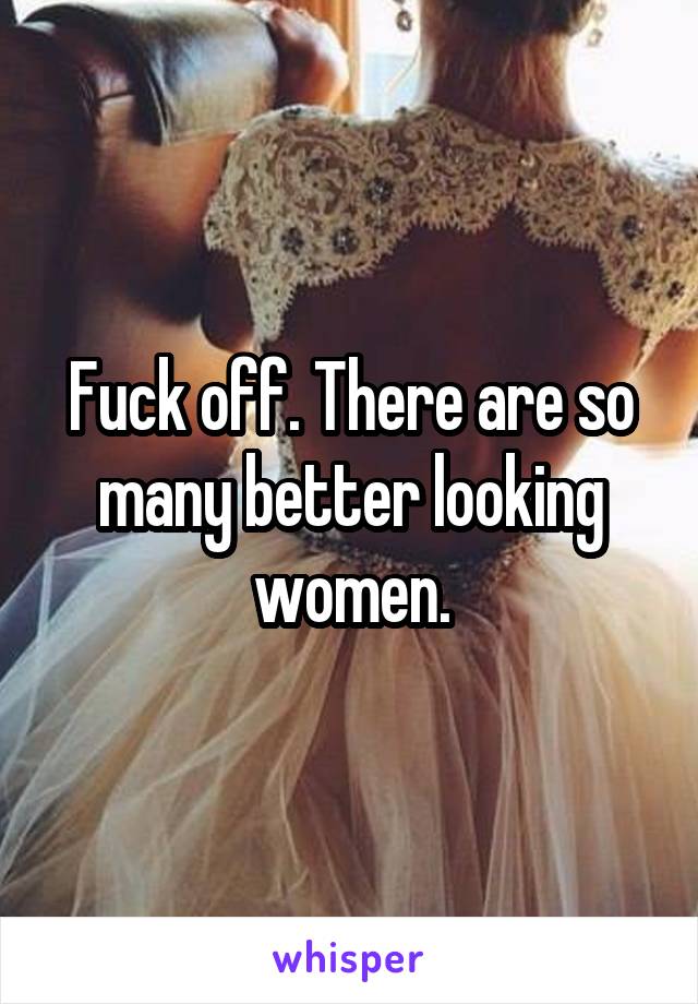 Fuck off. There are so many better looking women.