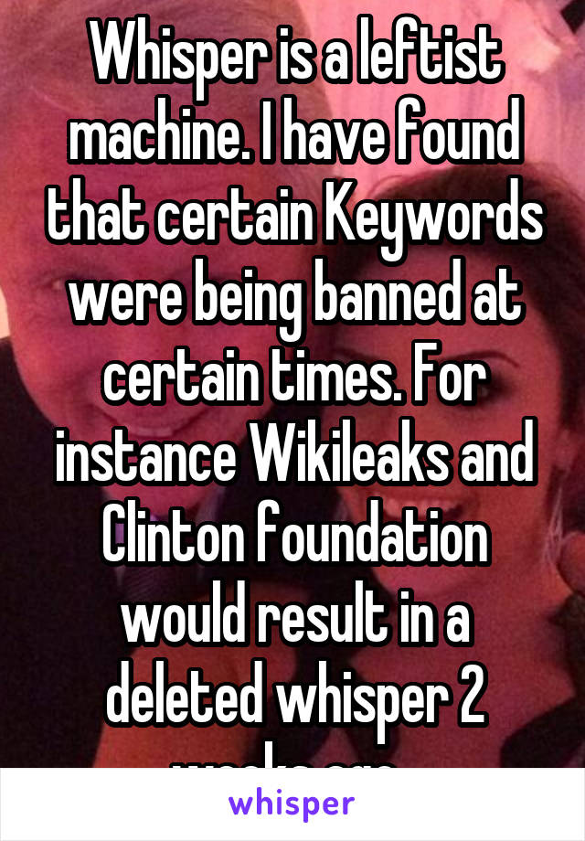 Whisper is a leftist machine. I have found that certain Keywords were being banned at certain times. For instance Wikileaks and Clinton foundation would result in a deleted whisper 2 weeks ago. 