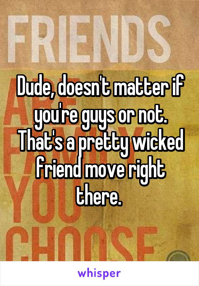 Dude, doesn't matter if you're guys or not. That's a pretty wicked friend move right there. 