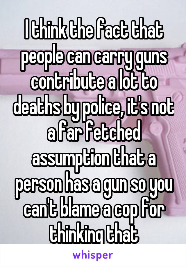 I think the fact that people can carry guns contribute a lot to deaths by police, it's not a far fetched assumption that a person has a gun so you can't blame a cop for thinking that