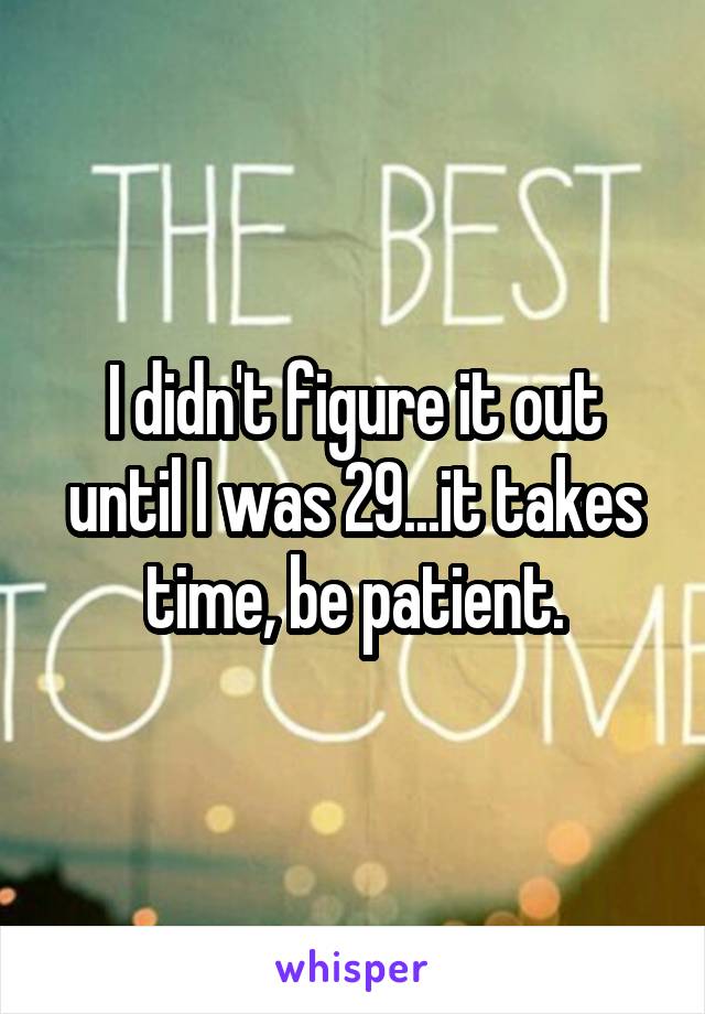 I didn't figure it out until I was 29...it takes time, be patient.