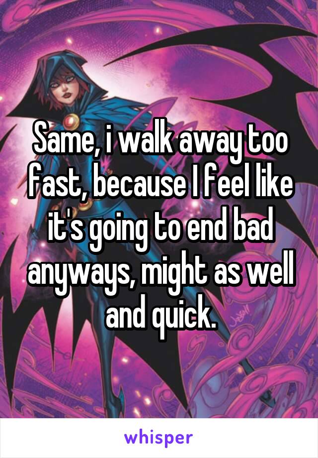 Same, i walk away too fast, because I feel like it's going to end bad anyways, might as well and quick.