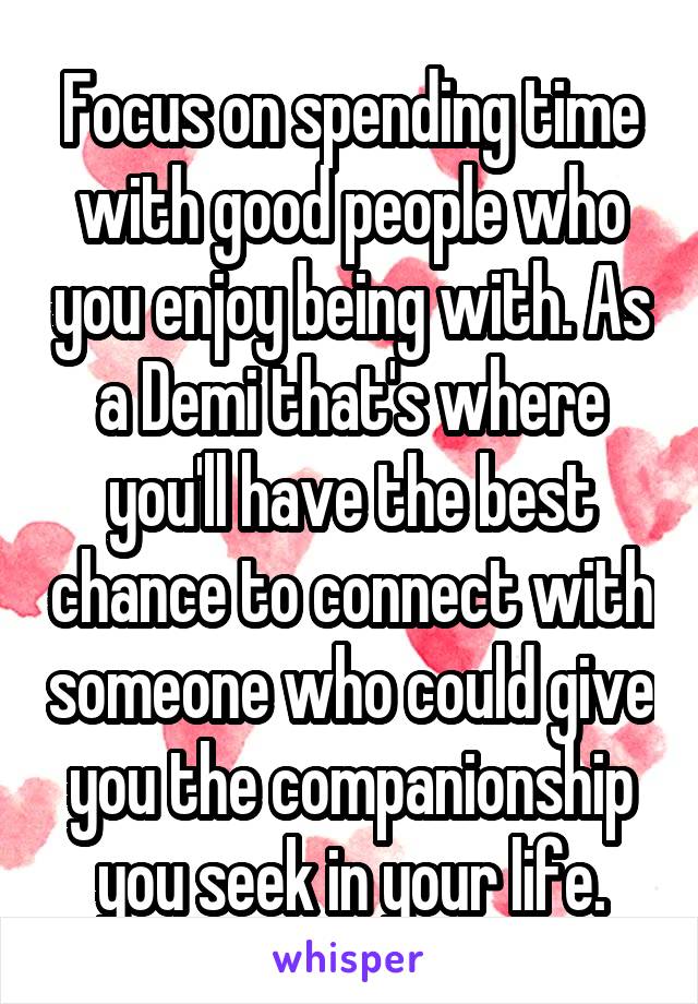 Focus on spending time with good people who you enjoy being with. As a Demi that's where you'll have the best chance to connect with someone who could give you the companionship you seek in your life.