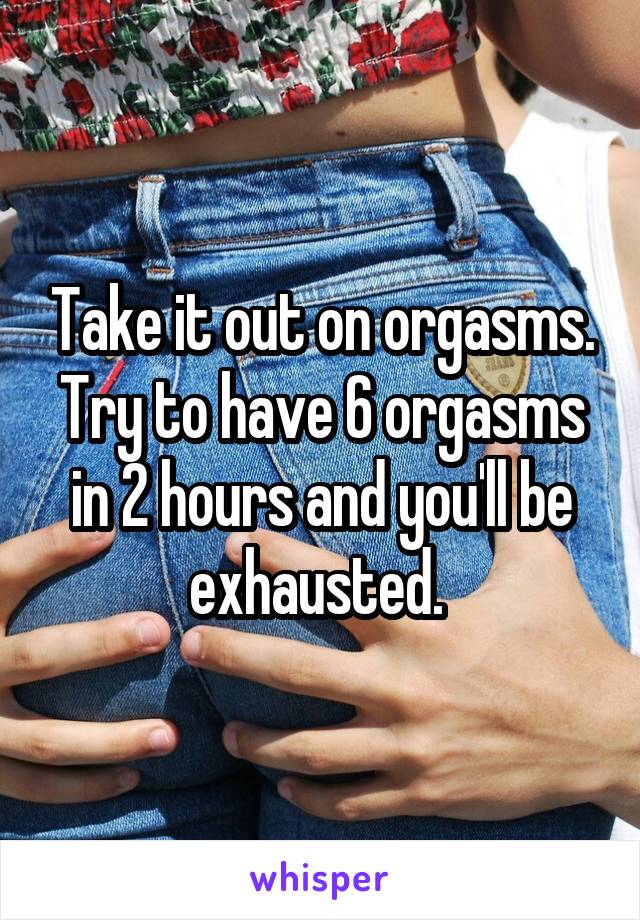 Take it out on orgasms. Try to have 6 orgasms in 2 hours and you'll be exhausted. 