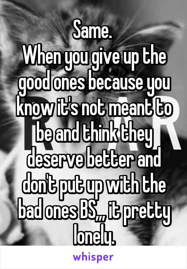 Same. 
When you give up the good ones because you know it's not meant to be and think they deserve better and don't put up with the bad ones BS,,, it pretty lonely.