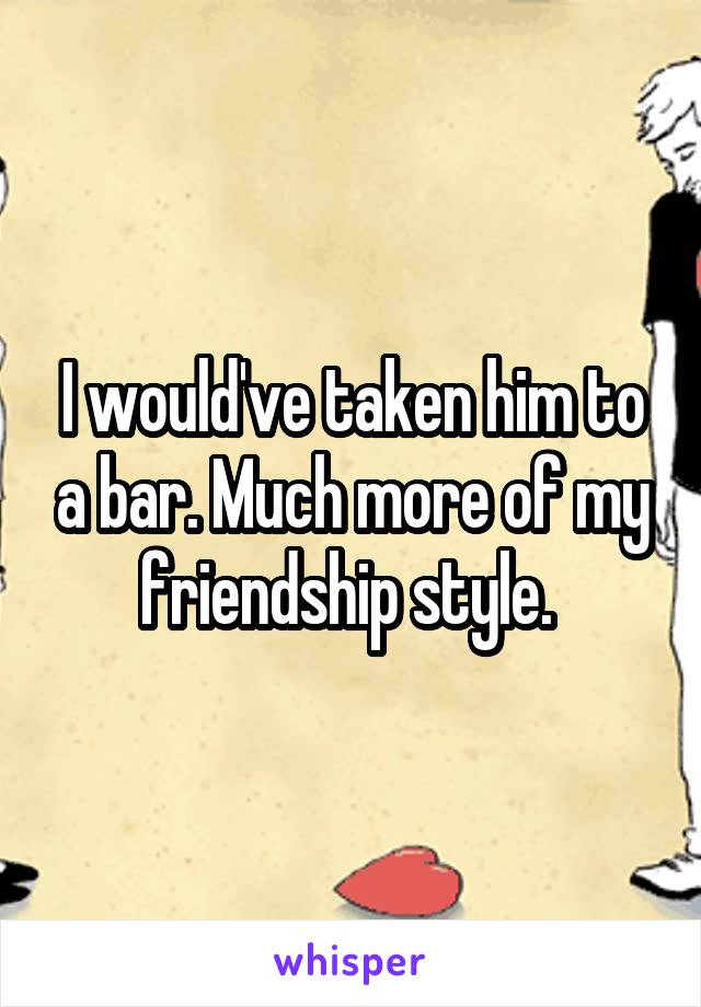 I would've taken him to a bar. Much more of my friendship style. 