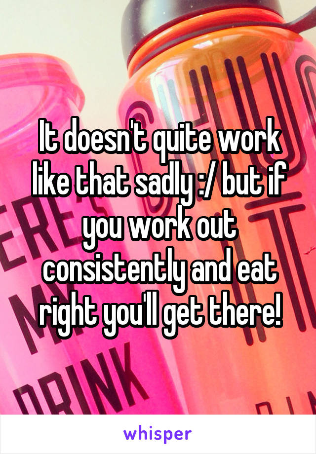 It doesn't quite work like that sadly :/ but if you work out consistently and eat right you'll get there!