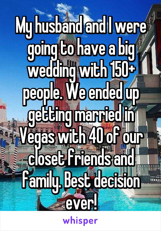 My husband and I were going to have a big wedding with 150+ people. We ended up getting married in Vegas with 40 of our closet friends and family. Best decision ever!