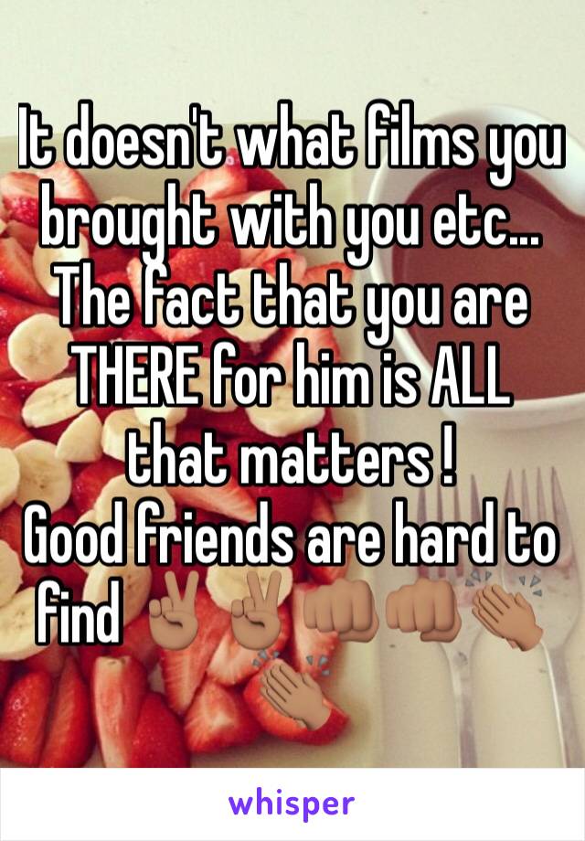 It doesn't what films you brought with you etc... The fact that you are THERE for him is ALL that matters ! 
Good friends are hard to find ✌🏽️✌🏽️👊🏽👊🏽👏🏽👏🏽