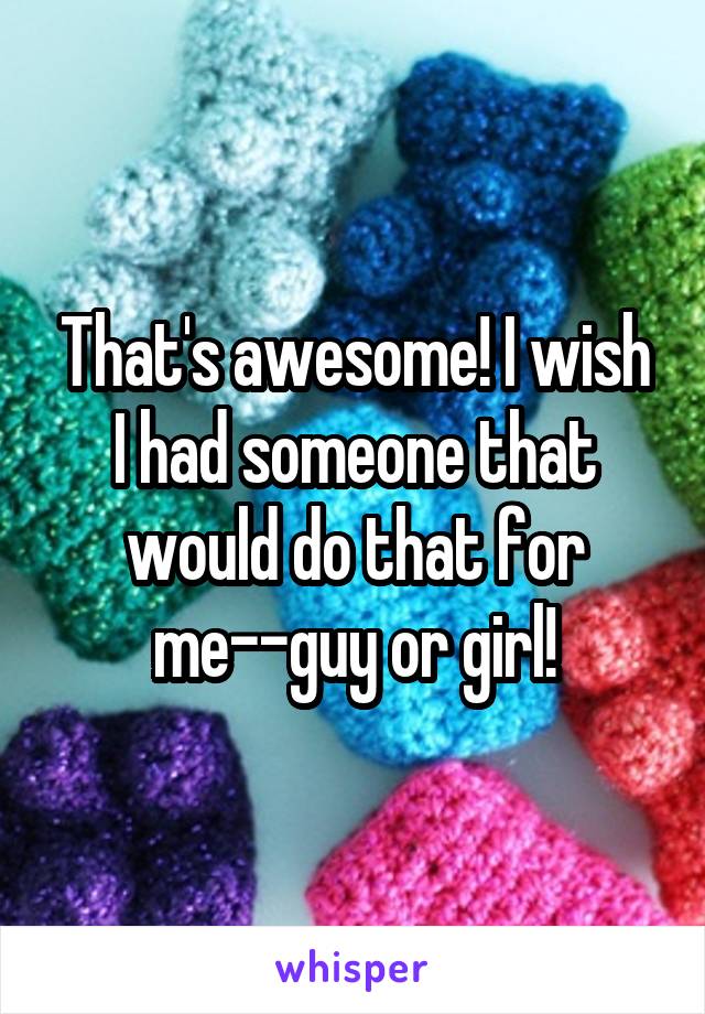 That's awesome! I wish I had someone that would do that for me--guy or girl!