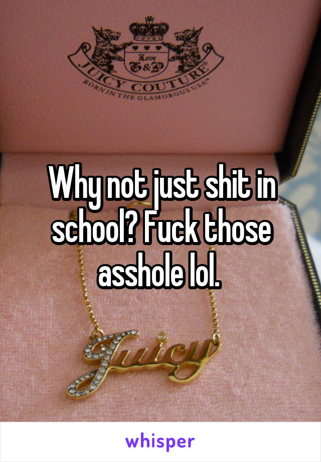 Why not just shit in school? Fuck those asshole lol. 
