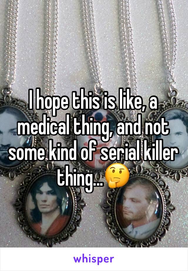 I hope this is like, a medical thing, and not some kind of serial killer thing...🤔