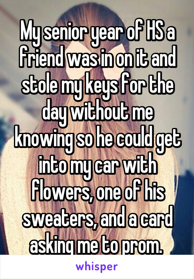 My senior year of HS a friend was in on it and stole my keys for the day without me knowing so he could get into my car with flowers, one of his sweaters, and a card asking me to prom. 