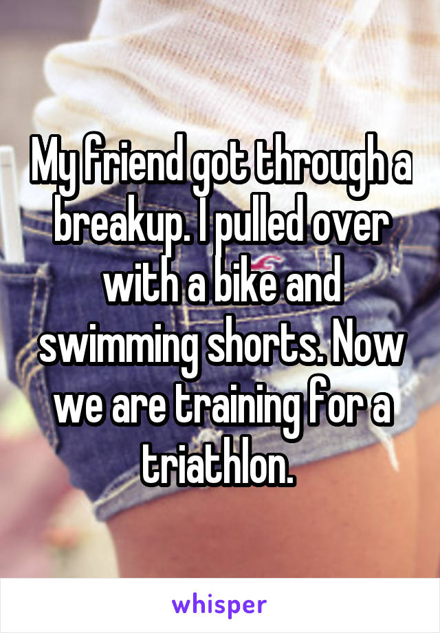 My friend got through a breakup. I pulled over with a bike and swimming shorts. Now we are training for a triathlon. 