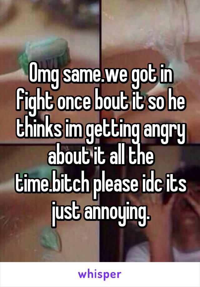 Omg same.we got in fight once bout it so he thinks im getting angry about it all the time.bitch please idc its just annoying.