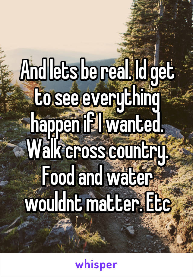 And lets be real. Id get to see everything happen if I wanted. Walk cross country. Food and water wouldnt matter. Etc